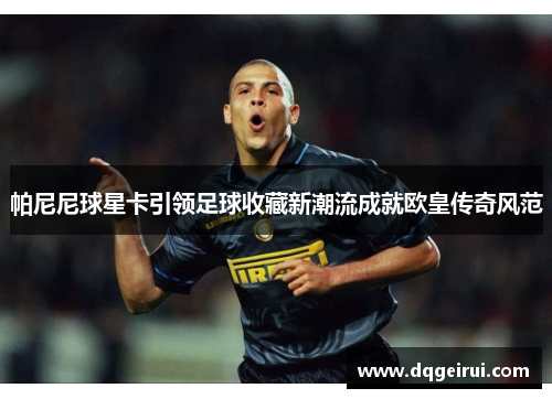 帕尼尼球星卡引领足球收藏新潮流成就欧皇传奇风范