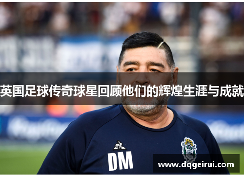 英国足球传奇球星回顾他们的辉煌生涯与成就
